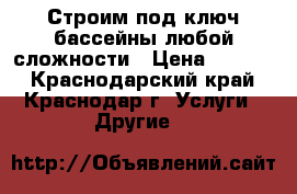 Строим под ключ бассейны любой сложности › Цена ­ 1 000 - Краснодарский край, Краснодар г. Услуги » Другие   